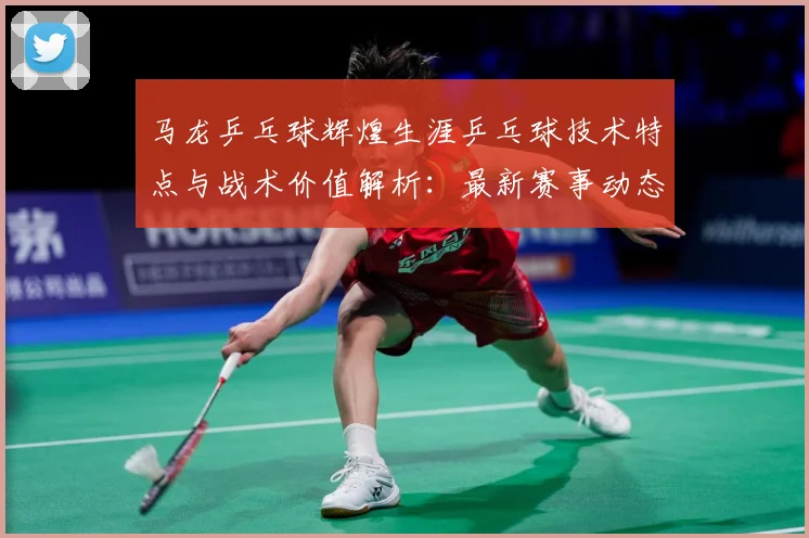 马龙乒乓球辉煌生涯乒乓球技术特点与战术价值解析：最新赛事动态与深度分析