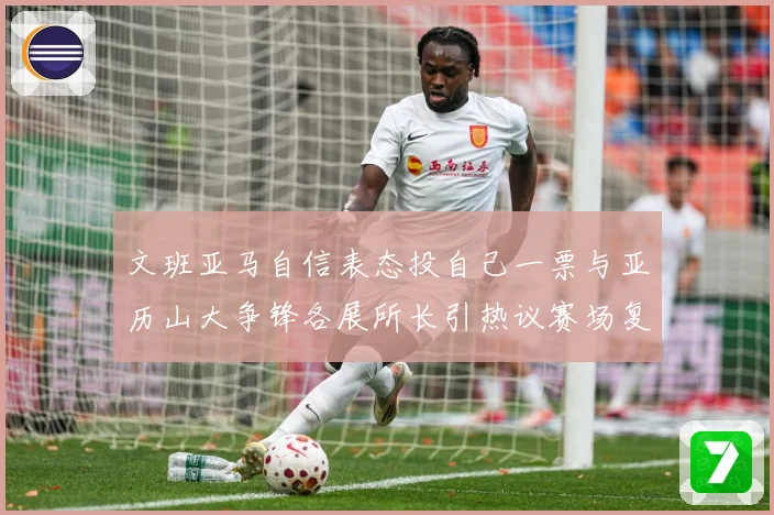 文班亚马自信表态投自己一票与亚历山大争锋各展所长引热议赛场复盘：最新赛事动态与深度分析