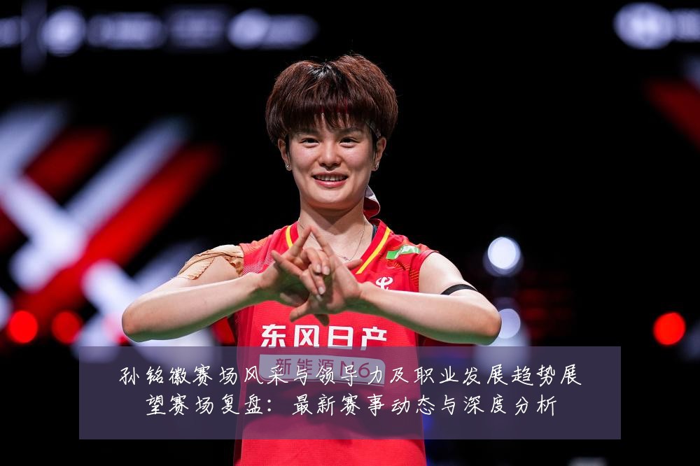 孙铭徽赛场风采与领导力及职业发展趋势展望赛场复盘：最新赛事动态与深度分析