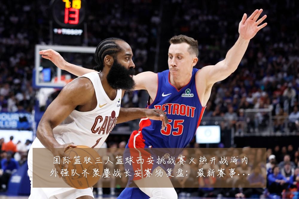 国际篮联三人篮球西安挑战赛火热开战海内外强队齐聚鏖战长安赛场复盘：最新赛事动态与深度分析