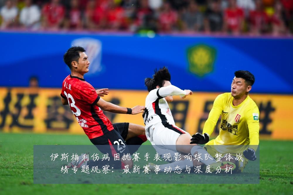 伊斯梅利伤病困扰赛季表现影响球队整体战绩专题观察：最新赛事动态与深度分析