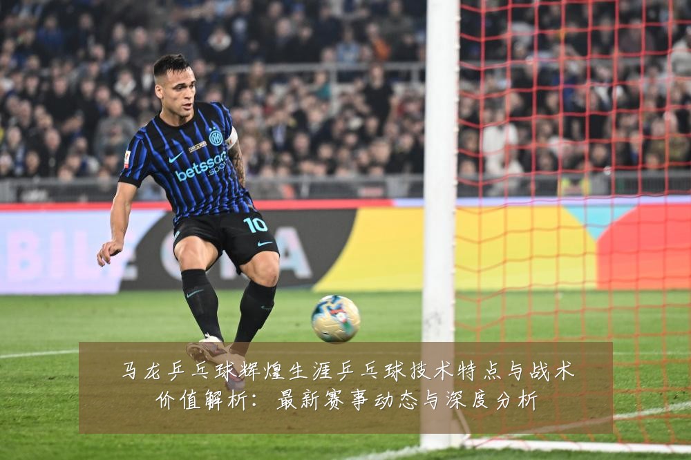 马龙乒乓球辉煌生涯乒乓球技术特点与战术价值解析:最新赛事动态与深度分析
